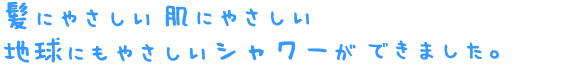 髪にやさしい肌にやさしい地球にもやさしいシャワーができました