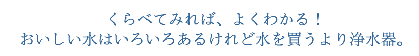 くらべてみれば、よくわかる！おいしい水はいろいろあるけれど水を買うより浄水器。