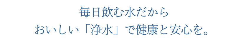 毎日飲む水だから おいしい「浄水」で健康と安心を。