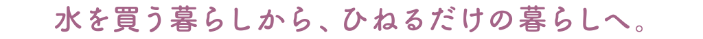 水を買う暮らしから、ひねるだけの暮らしへ。